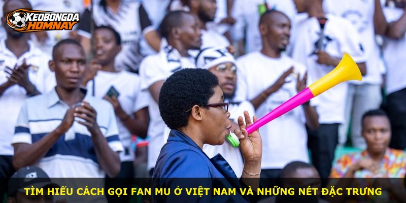 Tìm hiểu cách gọi fan MU ở Việt Nam và những nét đặc trưng
