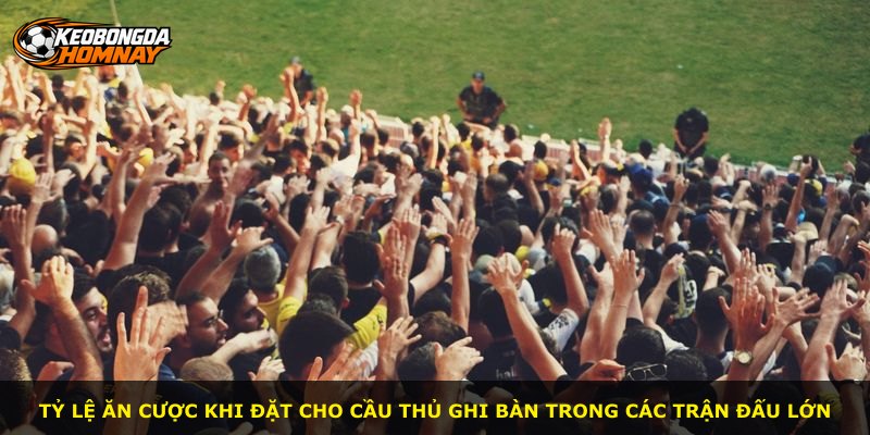Tỷ lệ ăn cược khi đặt cho cầu thủ ghi bàn trong các trận đấu lớn