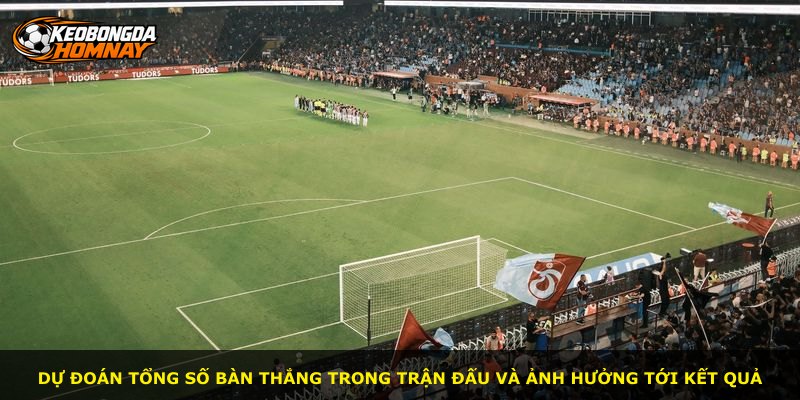 Dự đoán tổng số bàn thắng trong trận đấu và ảnh hưởng tới kết quả