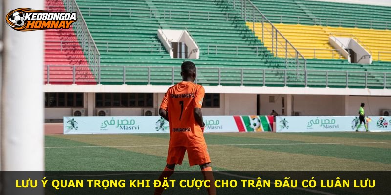 Lưu ý quan trọng khi đặt cược cho trận đấu có luân lưu